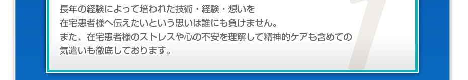 長年の経験によって培われた技術・経験・想いを在宅患者様へ伝えたいという思いは誰にも負けません。また、在宅患者様のストレスや心の不安を理解して精神的ケアも含めての気遣いも徹底しております。