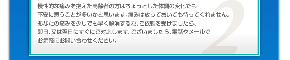 慢性的な痛みを抱えた高齢者の方はちょっとした体調の変化でも不安に思うことが多いかと思います。痛みは放っておいても待ってくれません。あなたの痛みを少しでも早く解消する為、ご依頼を受けましたら、即日、又は翌日にすぐにご対応します。ございましたら、電話やメールでお気軽にお問い合わせください。