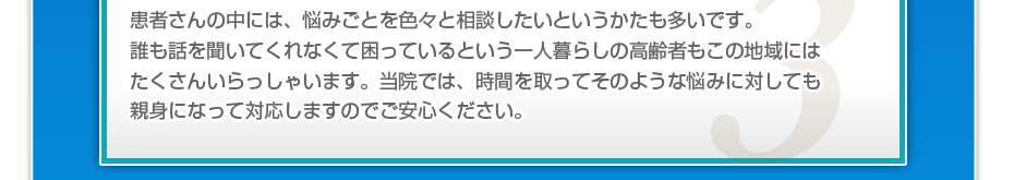 患者さんの中には、悩みごとを色々と相談したいというかたも多いです。誰も話を聞いてくれなくて困っているという一人暮らしの高齢者もこの地域にはたくさんいらっしゃいます。当院では、時間を取ってそのような悩みに対しても親身になって対応しますのでご安心ください。