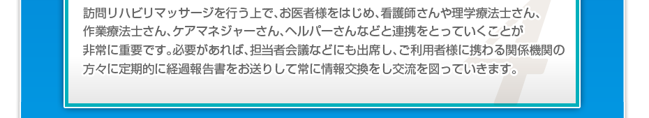 訪問リハビリマッサージを行う上で、お医者様をはじめ、看護師さんや理学療法士さん、作業療法士さん、ケアマネジャーさん、ヘルパーさんなどと連携をとっていくことが非常に重要です。必要があれば、担当者会議などにも出席し、ご利用者様に携わる関係機関の方々に定期的に経過報告書をお送りして常に情報交換をし交流を図っていきます。