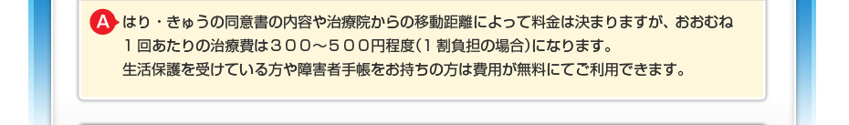 はり・きゅうの同意書の内容や治療院からの移動距離によって料金は決まりますが、 おおむね1回あたりの治療費は３００～５００円程度（1割負担の場合）になります。 生活保護を受けている方や障害者手帳をお持ちの方は費用が無料にてご利用できます。