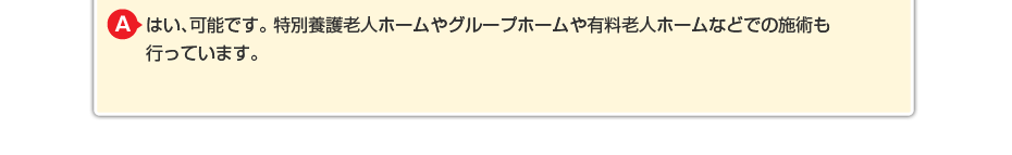 はい、可能です。特別養護老人ホームやグループホームや有料老人ホームなどでの施術も行っています。