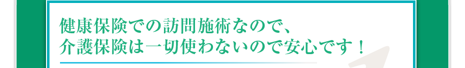 健康保険での訪問施術なので、介護保険は一切使わないので安心です！