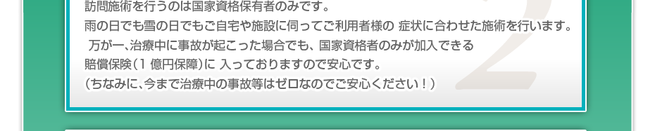 訪問施術を行うのは国家資格保有者のみです。雨の日でも雪の日でもご自宅や施設に伺ってご利用者様の 症状に合わせた施術を行います。万が一、治療中に事故が起こった場合でも、 国家資格者のみが加入できる賠償保険（1億円保障）に 入っておりますので安心です。（ちなみに、今まで治療中の事故等はゼロなのでご安心ください！）