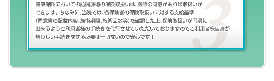 健康保険においての訪問施術の保険取扱いは、医師の同意があれば取扱いができます。 ちなみに、当院では、各保険者の保険取扱いに対する支給基準（同意書の記載内容、施術期間、施術回数等）を確認した上、保険取扱いが円滑に出来るようご利用者様の手続きを代行させていただいておりますのでご利用者様自身が煩わしい手続きをする必要は一切ないので安心です！