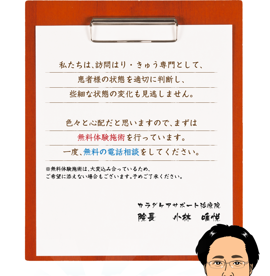 私たちは、訪問はり・きゅう専門として、患者様の状態を適切に判断し、些細な状態の変化も見逃しません。色々と心配だと思いますので、まずは無料体験施術を行っています。一度、無料の電話相談をしてください。